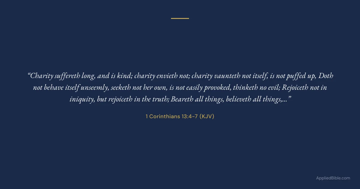 1 Corinthians 13:4-7 KJV - Charity suffereth long, and is kind; charity envieth not; charity vaunteth not itself, is not puffed up, doth not behave itself unseemly, seeketh not her own, is not easily provoked, thinketh no evil; rejoiceth not in iniquity, but rejoiceth in the truth; beareth all things, believeth all things, hopeth all things, endureth all things.