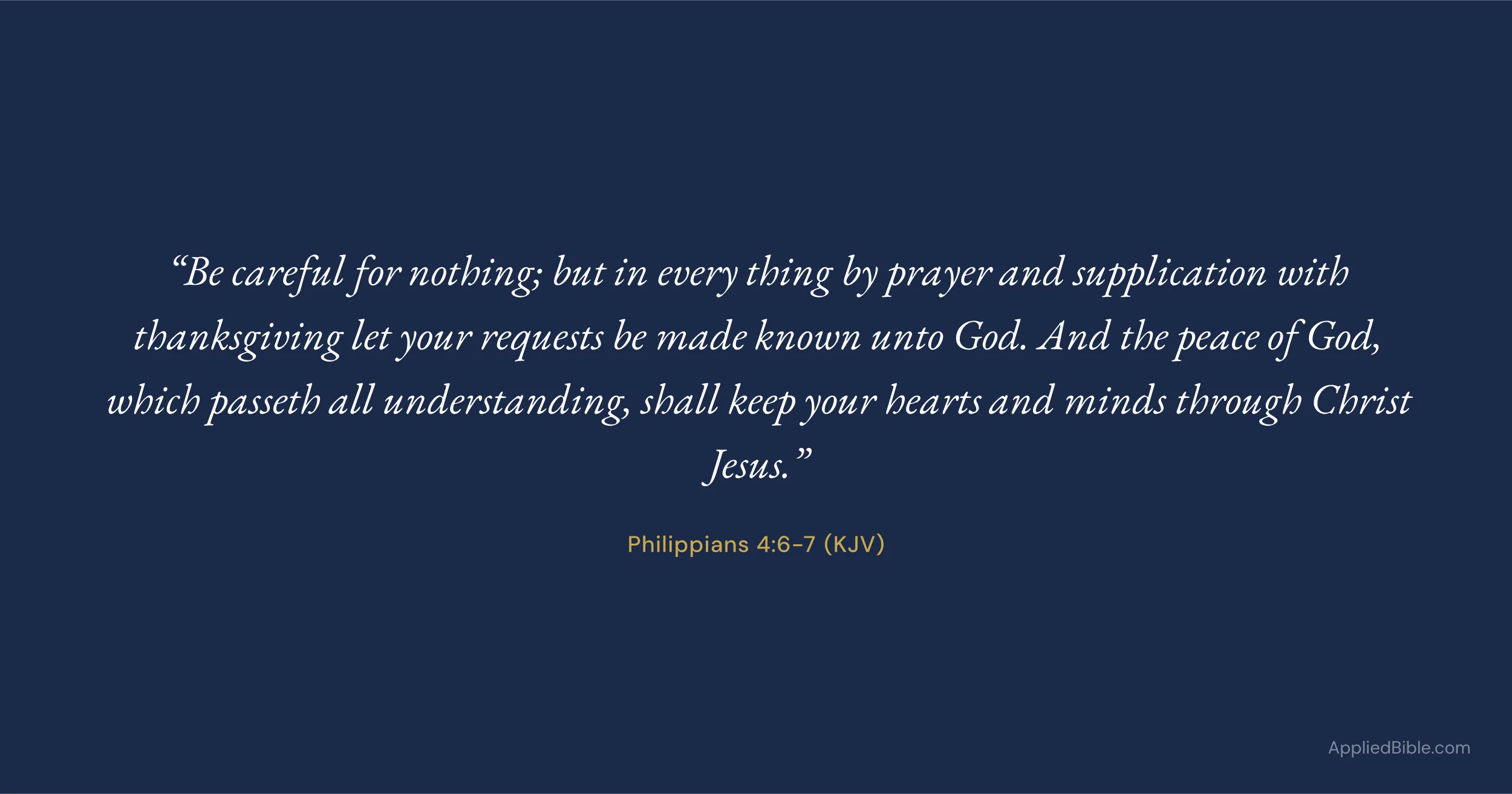 Philippians 4:6-7 KJV - Be careful for nothing; but in every thing by prayer and supplication with thanksgiving let your requests be made known unto God. And the peace of God, which passeth all understanding, shall keep your hearts and minds through Christ Jesus.