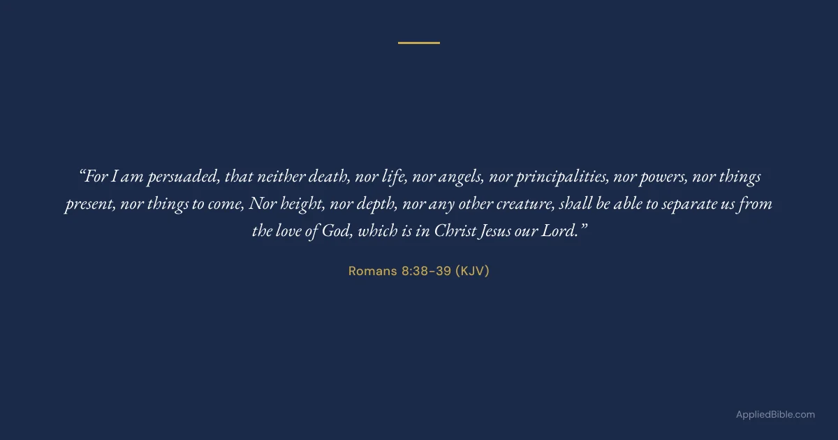 Romans 8:38-39 KJV - For I am persuaded, that neither death, nor life, nor angels, nor principalities, nor powers, nor things present, nor things to come, nor height, nor depth, nor any other creature, shall be able to separate us from the love of God, which is in Christ Jesus our Lord.